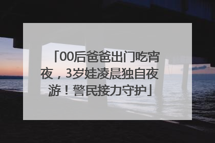 00后爸爸出门吃宵夜，3岁娃凌晨独自夜游！警民接力守护