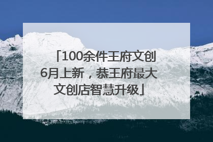 100余件王府文创6月上新，恭王府最大文创店智慧升级
