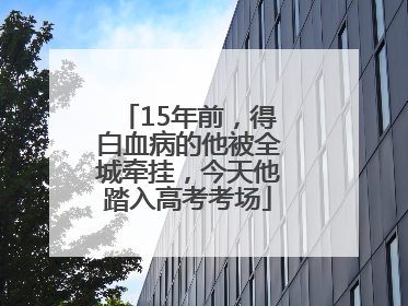 15年前，得白血病的他被全城牵挂，今天他踏入高考考场