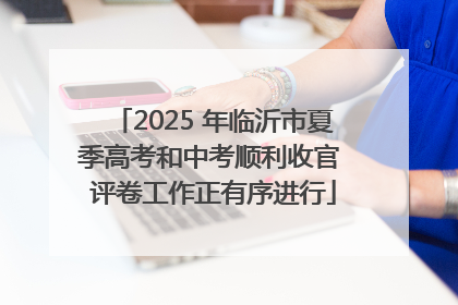 2025 年临沂市夏季高考和中考顺利收官 评卷工作正有序进行