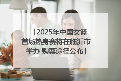 2025年中国女篮首场热身赛将在临沂市举办 购票途径公布