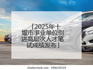 2025年十堰市事业单位引进高层次人才笔试成绩发布