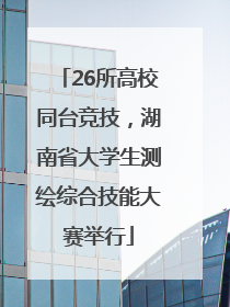 26所高校同台竞技，湖南省大学生测绘综合技能大赛举行