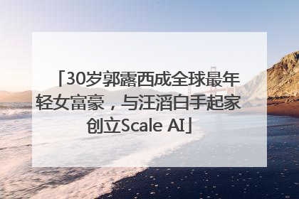 30岁郭露西成全球最年轻女富豪，与汪滔白手起家创立Scale AI